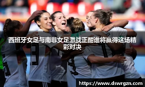 西班牙女足与南非女足激战正酣谁将赢得这场精彩对决