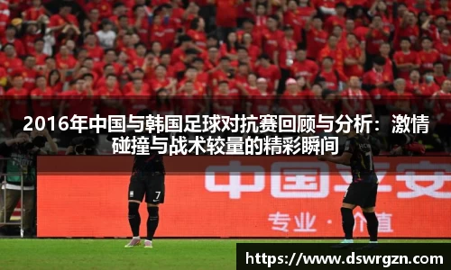 2016年中国与韩国足球对抗赛回顾与分析：激情碰撞与战术较量的精彩瞬间