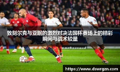 敦刻尔克与亚眠的激烈对决法国杯赛场上的精彩瞬间与战术较量