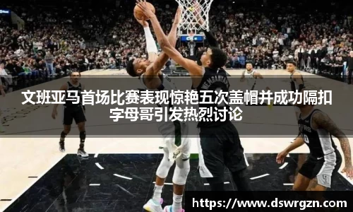 文班亚马首场比赛表现惊艳五次盖帽并成功隔扣字母哥引发热烈讨论