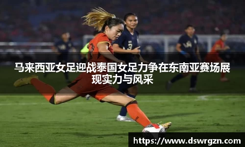 马来西亚女足迎战泰国女足力争在东南亚赛场展现实力与风采