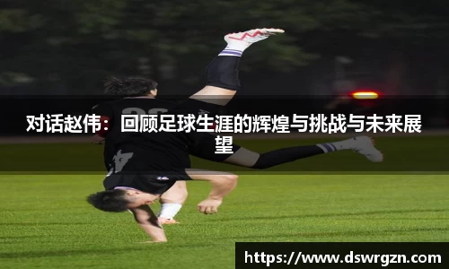 对话赵伟：回顾足球生涯的辉煌与挑战与未来展望